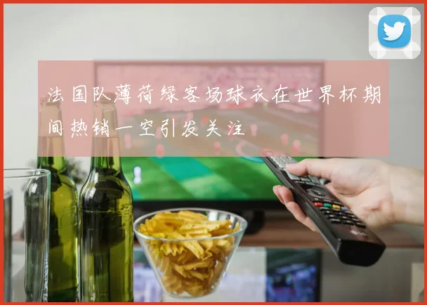 法国队薄荷绿客场球衣在世界杯期间热销一空引发关注