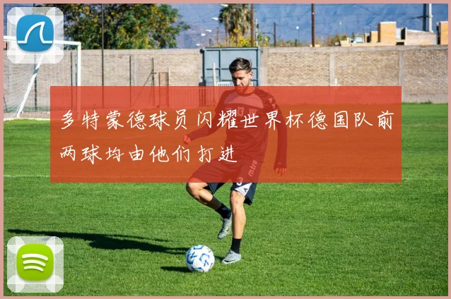 多特蒙德球员闪耀世界杯德国队前两球均由他们打进