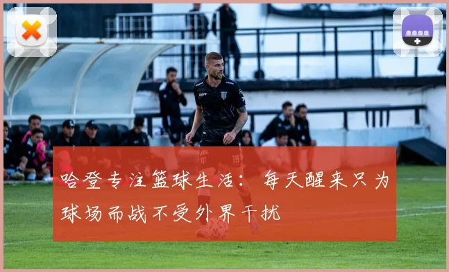 哈登专注篮球生活：每天醒来只为球场而战不受外界干扰