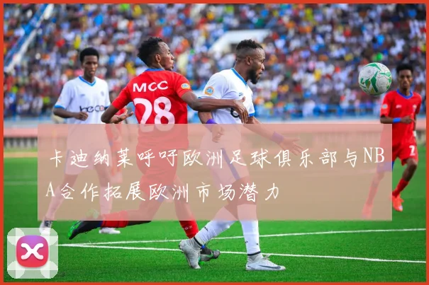 卡迪纳莱呼吁欧洲足球俱乐部与NBA合作拓展欧洲市场潜力