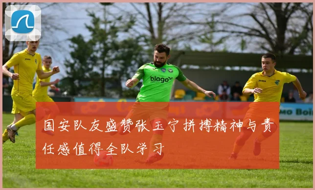 国安队友盛赞张玉宁拼搏精神与责任感值得全队学习