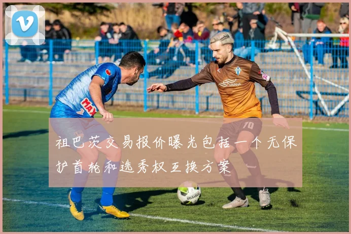 祖巴茨交易报价曝光包括一个无保护首轮和选秀权互换方案