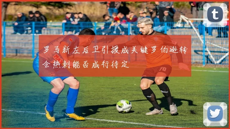 罗马新左后卫引援成关键罗伯逊转会热刺能否成行待定