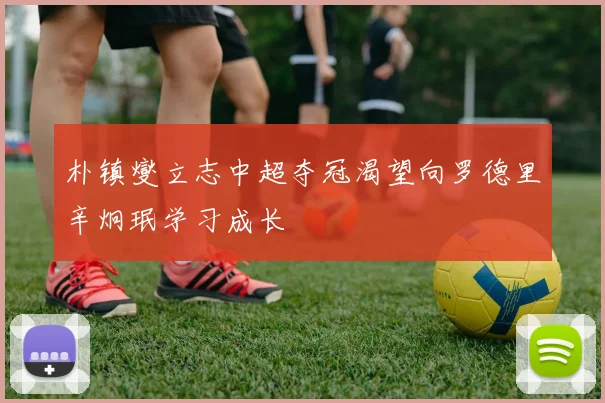 朴镇燮立志中超夺冠渴望向罗德里辛炯珉学习成长