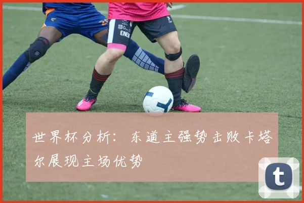世界杯分析：东道主强势击败卡塔尔展现主场优势