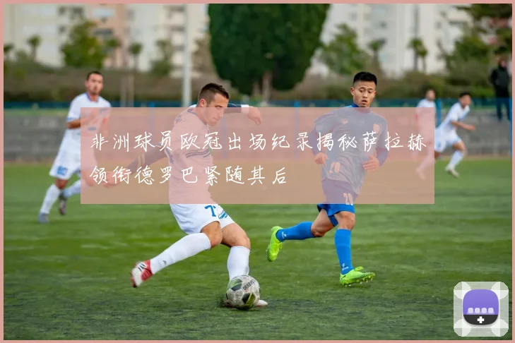 非洲球员欧冠出场纪录揭秘萨拉赫领衔德罗巴紧随其后