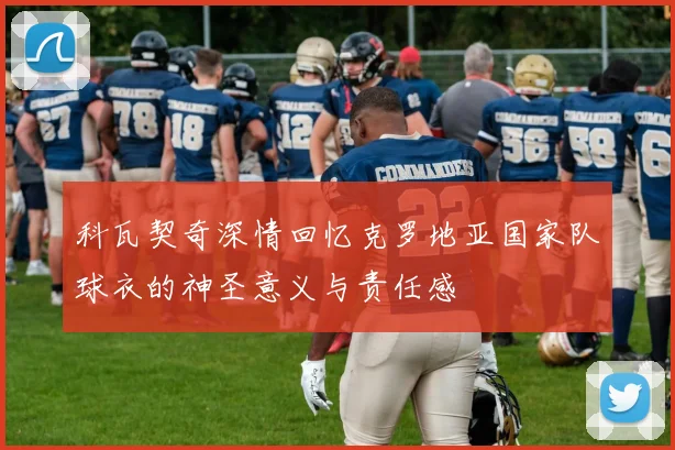 科瓦契奇深情回忆克罗地亚国家队球衣的神圣意义与责任感