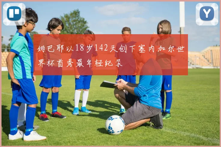 姆巴耶以18岁142天创下塞内加尔世界杯首秀最年轻纪录