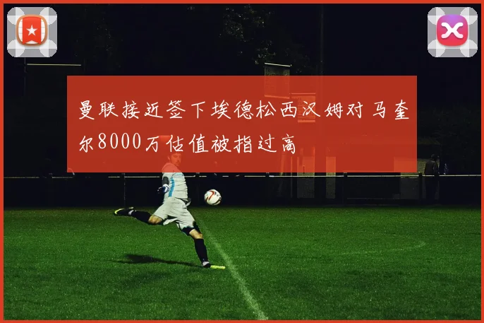 曼联接近签下埃德松西汉姆对马奎尔8000万估值被指过高