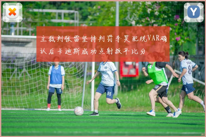 主裁判张雷坚持判罚李昊犯规VAR确认后卡迪斯成功点射扳平比分