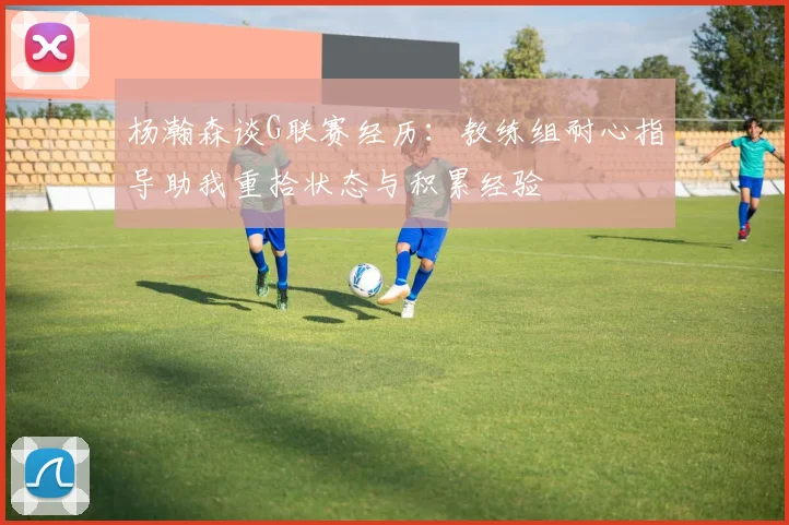 杨瀚森谈G联赛经历：教练组耐心指导助我重拾状态与积累经验