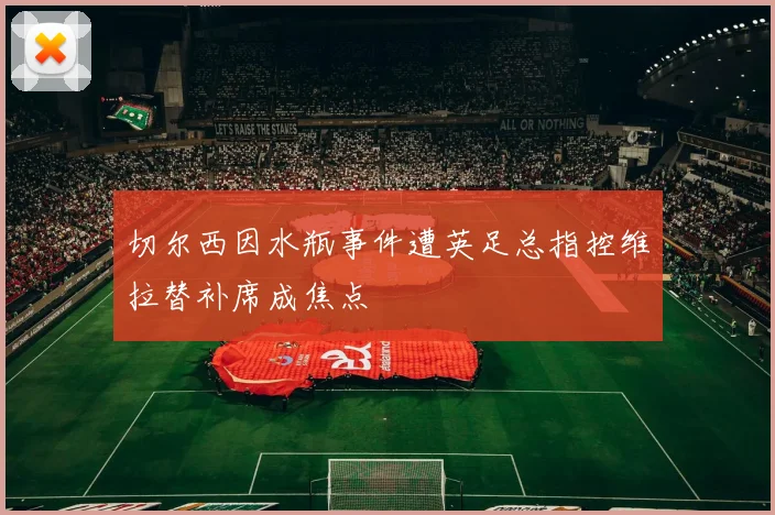 切尔西因水瓶事件遭英足总指控维拉替补席成焦点