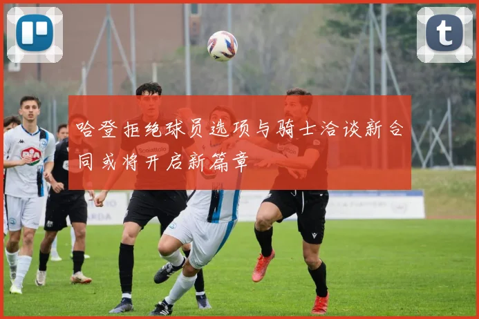 哈登拒绝球员选项与骑士洽谈新合同或将开启新篇章